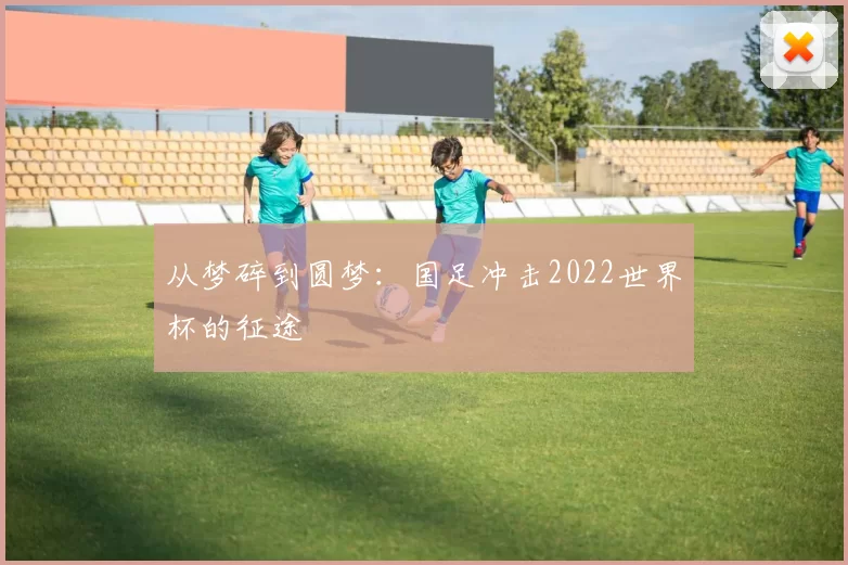 从梦碎到圆梦：国足冲击2022世界杯的征途