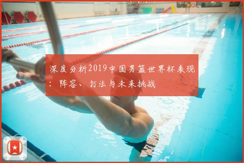 深度分析2019中国男篮世界杯表现：阵容、打法与未来挑战