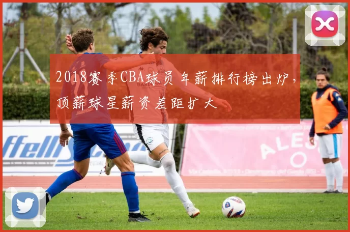 2018赛季CBA球员年薪排行榜出炉，顶薪球星薪资差距扩大
