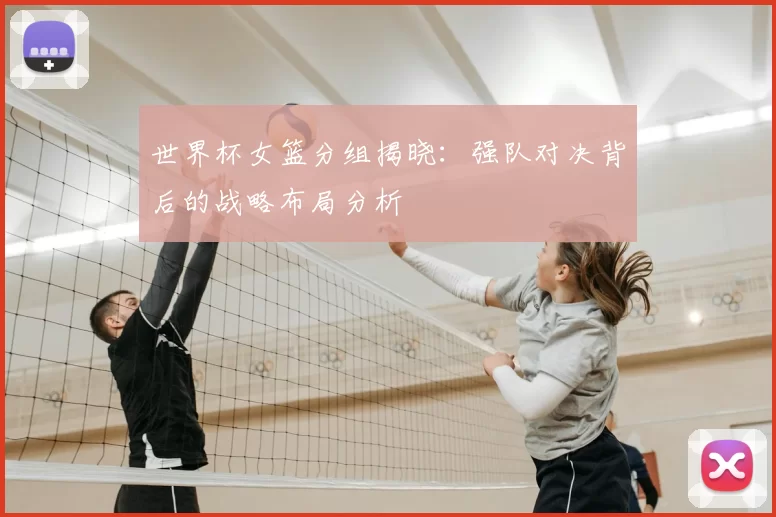 世界杯女篮分组揭晓:强队对决背后的战略布局分析