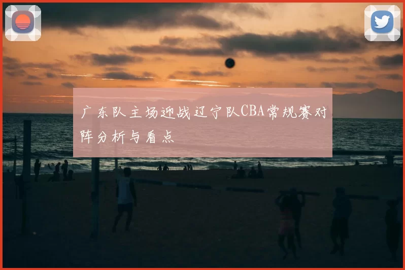 广东队主场迎战辽宁队CBA常规赛对阵分析与看点