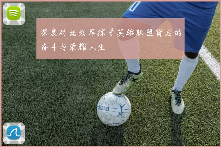 深度对话刘军探寻英雄联盟背后的奋斗与荣耀人生
