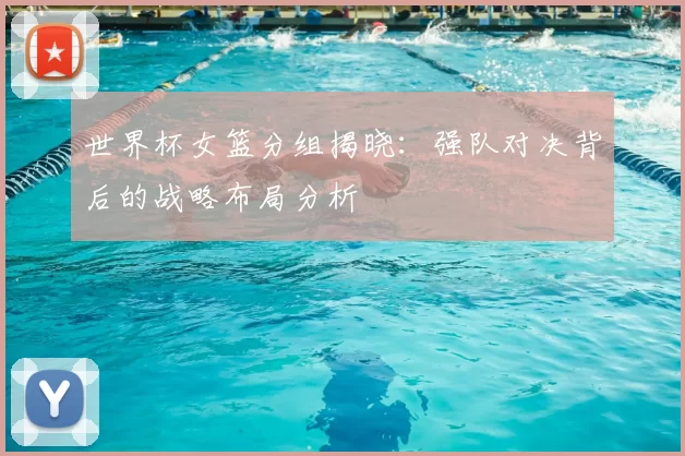 世界杯女篮分组揭晓：强队对决背后的战略布局分析