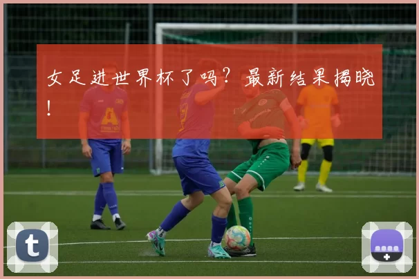 女足进世界杯了吗?最新结果揭晓!