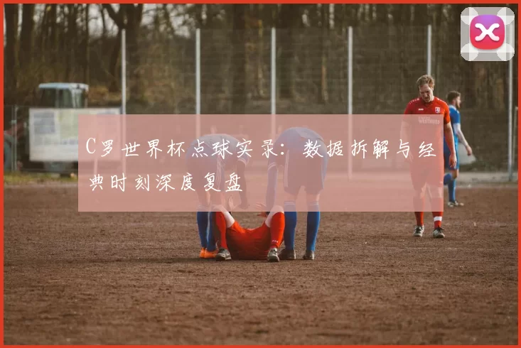 C罗世界杯点球实录：数据拆解与经典时刻深度复盘