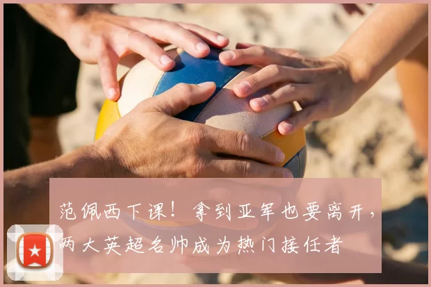 范佩西下课!拿到亚军也要离开,两大英超名帅成为热门接任者