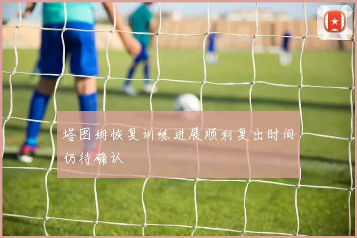 塔图姆恢复训练进展顺利复出时间仍待确认