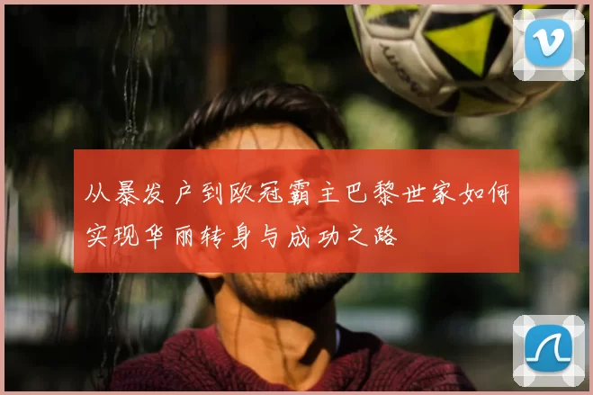 从暴发户到欧冠霸主巴黎世家如何实现华丽转身与成功之路
