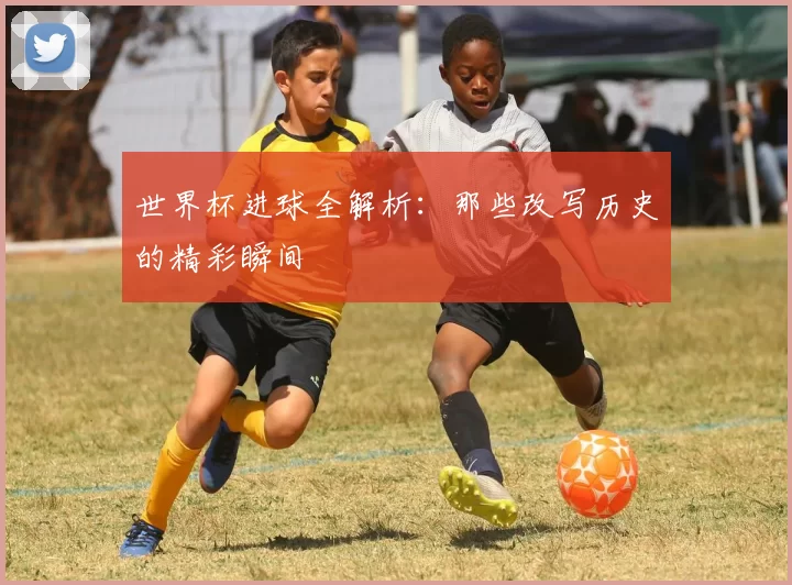 世界杯进球全解析：那些改写历史的精彩瞬间