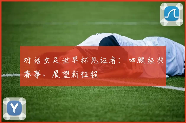 对话女足世界杯见证者:回顾经典赛事,展望新征程