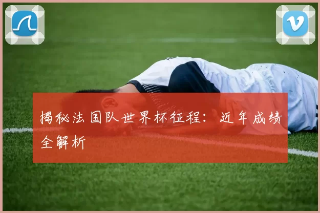 揭秘法国队世界杯征程：近年成绩全解析