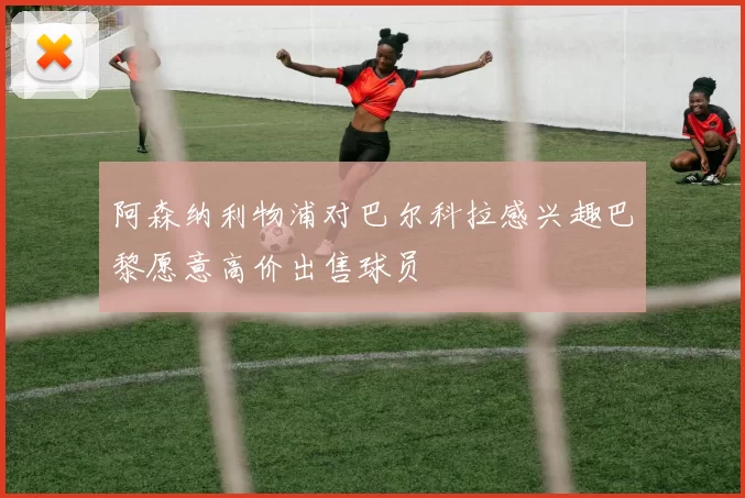 阿森纳利物浦对巴尔科拉感兴趣巴黎愿意高价出售球员