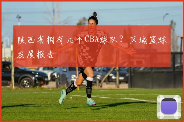 陕西省拥有几个CBA球队？区域篮球发展报告