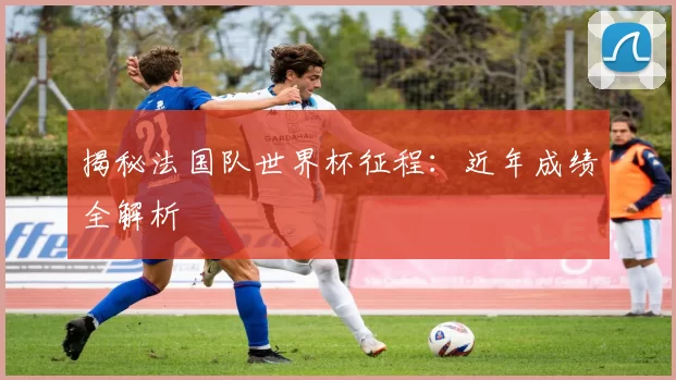 揭秘法国队世界杯征程：近年成绩全解析