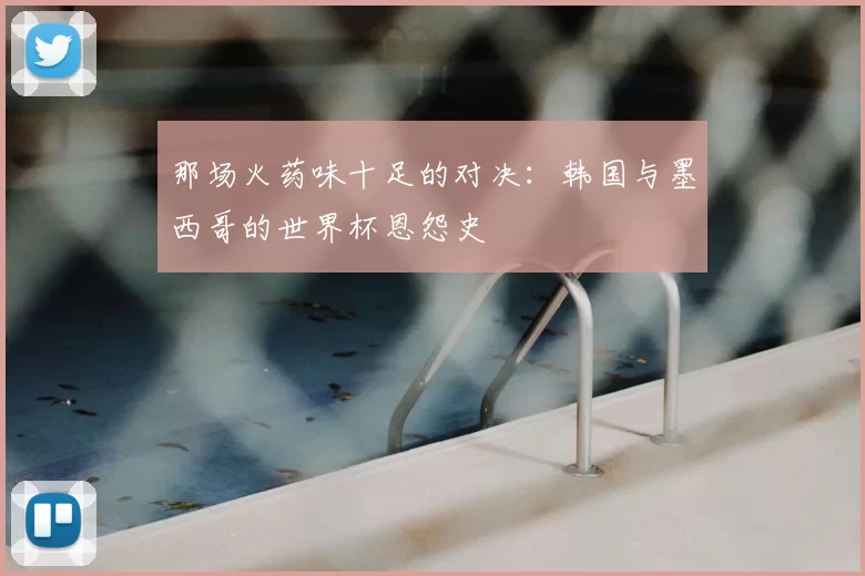 那场火药味十足的对决:韩国与墨西哥的世界杯恩怨史