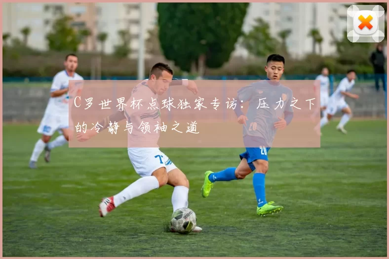 C罗世界杯点球独家专访：压力之下的冷静与领袖之道