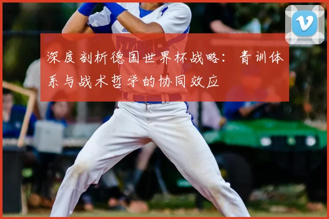 深度剖析德国世界杯战略:青训体系与战术哲学的协同效应