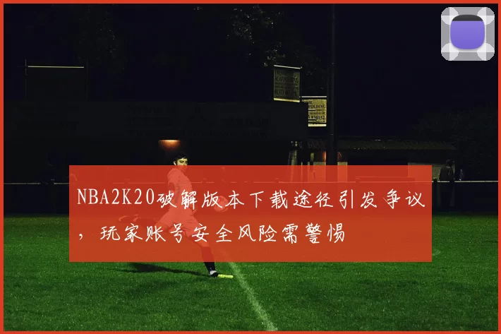 NBA2K20破解版本下载途径引发争议，玩家账号安全风险需警惕