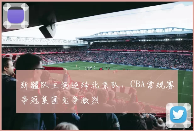 新疆队主场逆转北京队，CBA常规赛争冠集团竞争激烈
