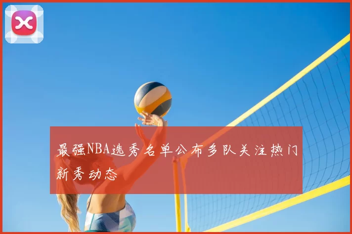 最强NBA选秀名单公布多队关注热门新秀动态