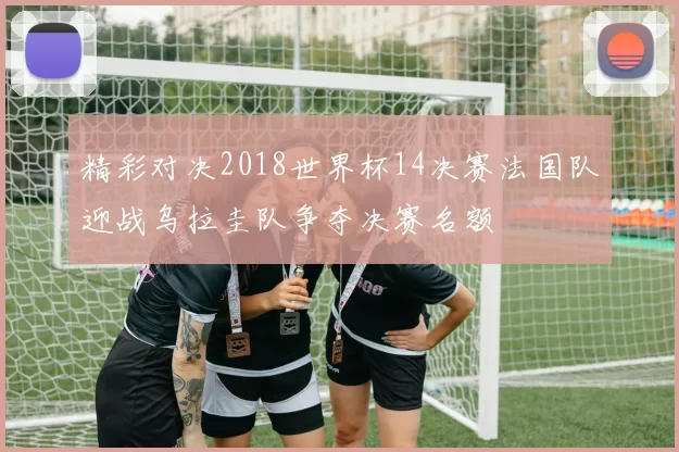 精彩对决2018世界杯14决赛法国队迎战乌拉圭队争夺决赛名额