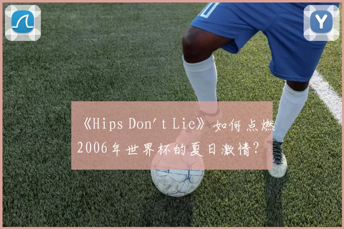 《Hips Don't Lie》如何点燃2006年世界杯的夏日激情？