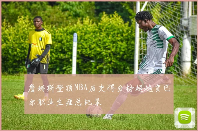 詹姆斯登顶NBA历史得分榜超越贾巴尔职业生涯总纪录