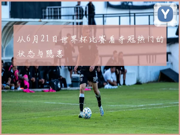 从6月21日世界杯比赛看夺冠热门的状态与隐患