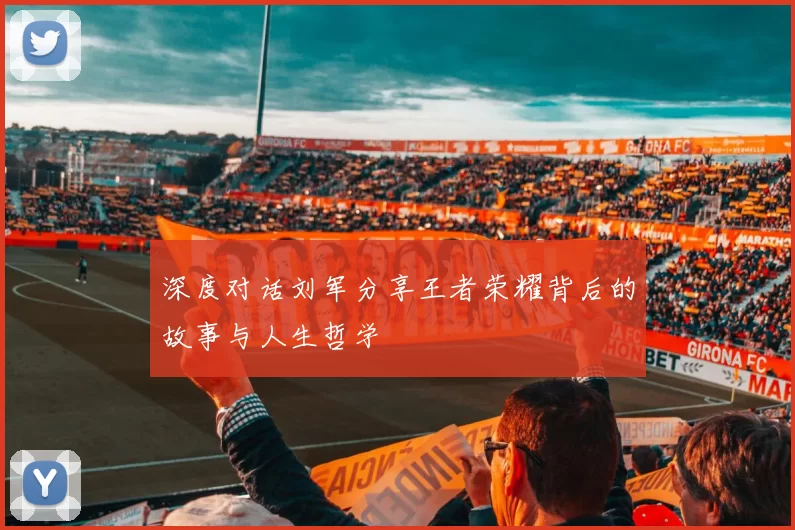 深度对话刘军分享王者荣耀背后的故事与人生哲学