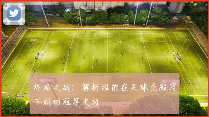 终局之战：解析谁能在足球圣殿写下新的冠军史诗