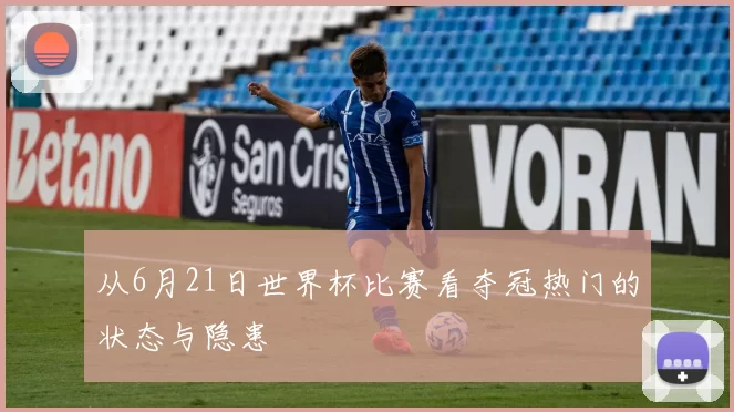 从6月21日世界杯比赛看夺冠热门的状态与隐患