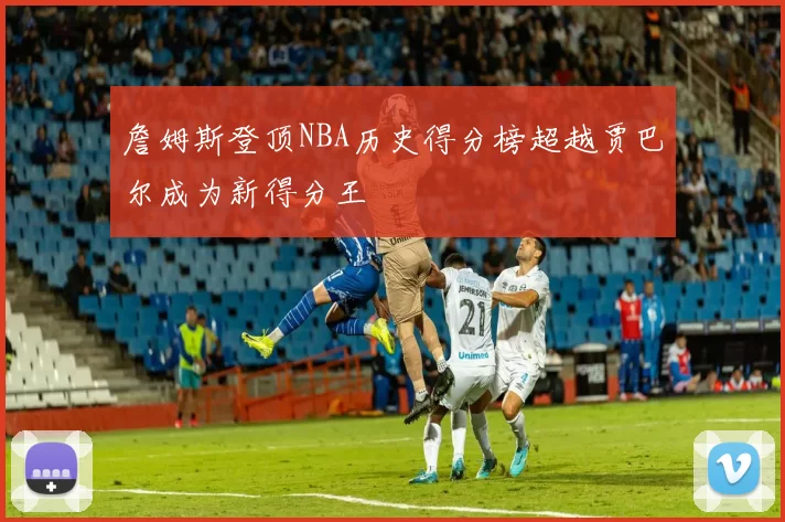 詹姆斯登顶NBA历史得分榜超越贾巴尔成为新得分王