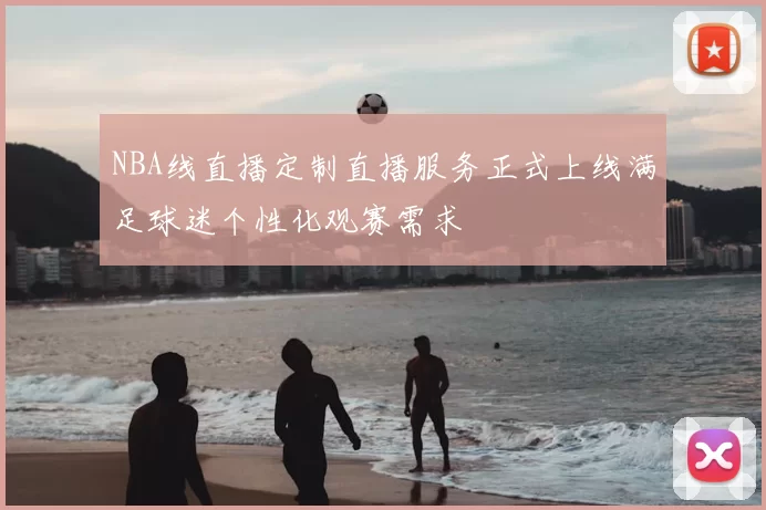 NBA线直播定制直播服务正式上线满足球迷个性化观赛需求