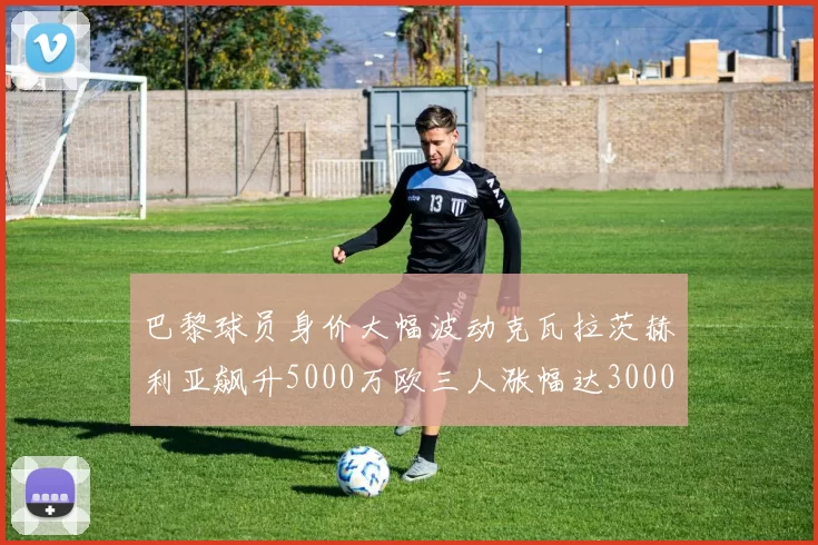 巴黎球员身价大幅波动克瓦拉茨赫利亚飙升5000万欧三人涨幅达3000万欧