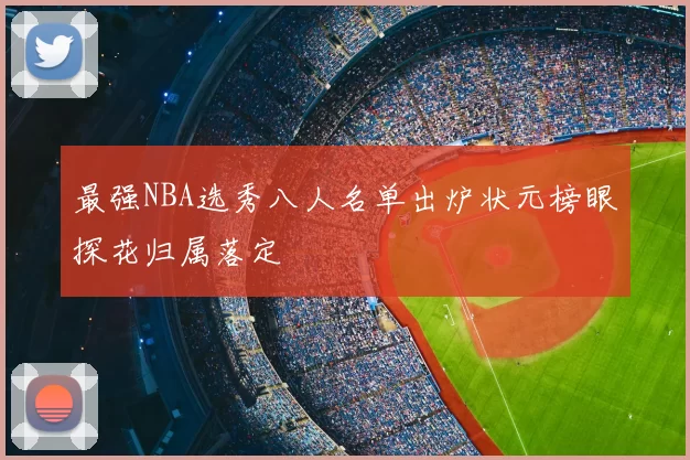 最强NBA选秀八人名单出炉状元榜眼探花归属落定