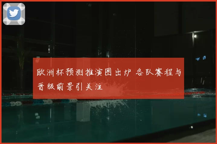 欧洲杯预测推演图出炉 各队赛程与晋级前景引关注