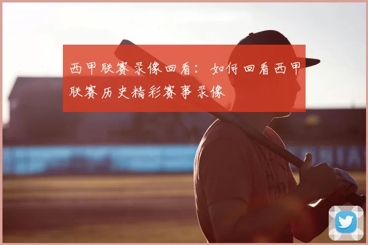 西甲联赛录像回看：如何回看西甲联赛历史精彩赛事录像