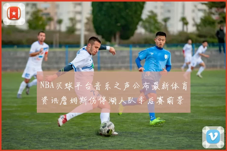 NBA买球平台音乐之声公布最新体育资讯詹姆斯伤停湖人队季后赛前景分析
