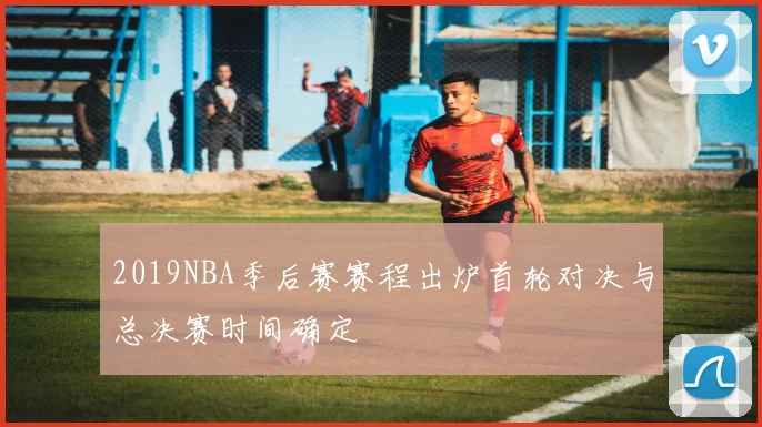 2019NBA季后赛赛程出炉首轮对决与总决赛时间确定
