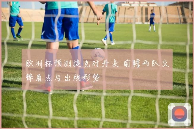 欧洲杯预测捷克对丹麦 前瞻两队交锋看点与出线形势