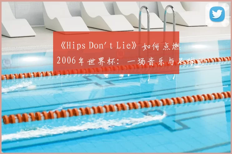 《Hips Don't Lie》如何点燃2006年世界杯:一场音乐与足球的盛宴
