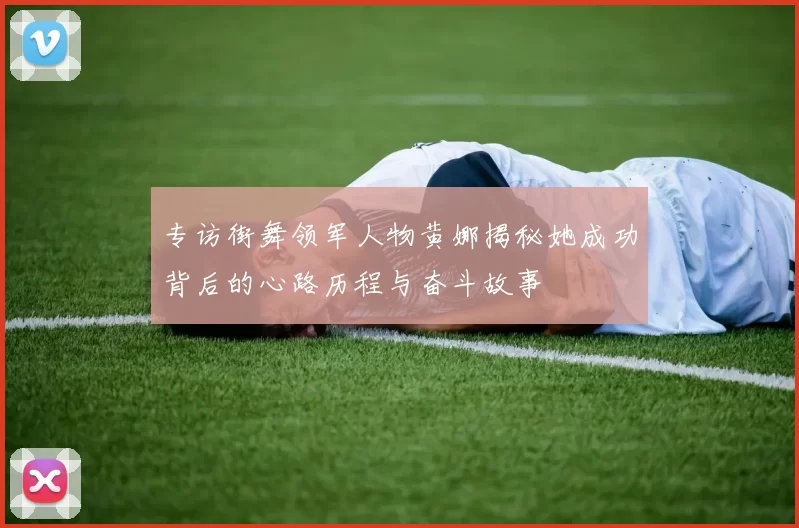 专访街舞领军人物黄娜揭秘她成功背后的心路历程与奋斗故事