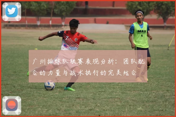 广州排球队联赛表现分析：团队配合的力量与战术执行的完美结合