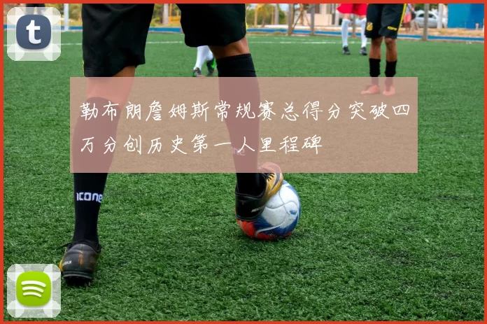 勒布朗詹姆斯常规赛总得分突破四万分创历史第一人里程碑
