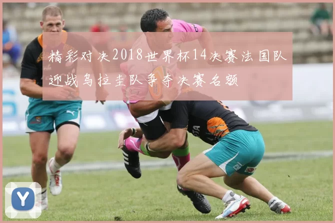 精彩对决2018世界杯14决赛法国队迎战乌拉圭队争夺决赛名额