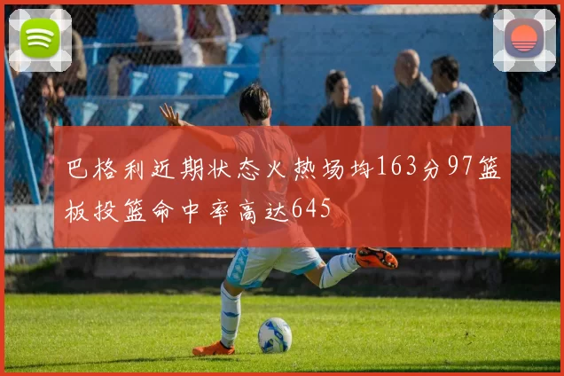 巴格利近期状态火热场均163分97篮板投篮命中率高达645