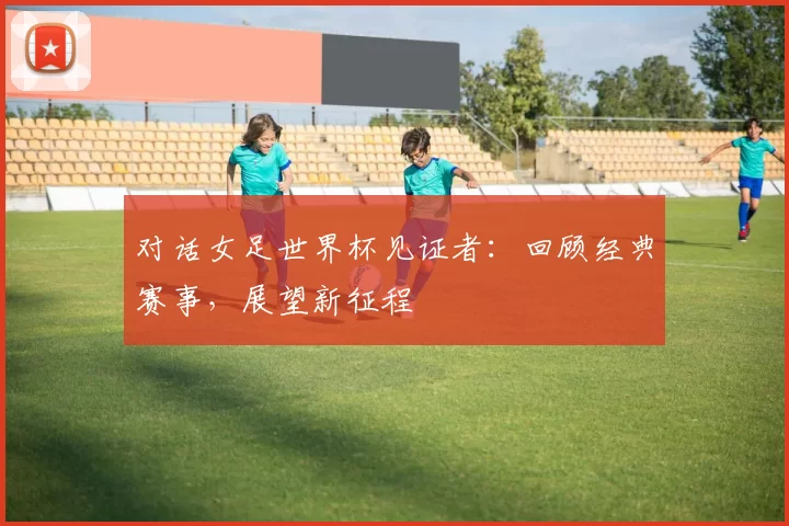 对话女足世界杯见证者：回顾经典赛事，展望新征程