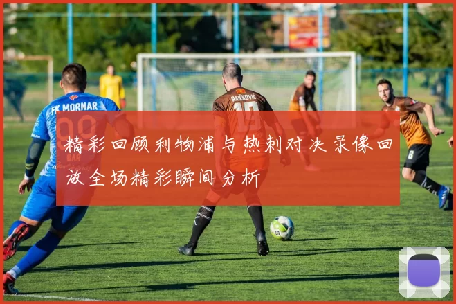 精彩回顾利物浦与热刺对决录像回放全场精彩瞬间分析