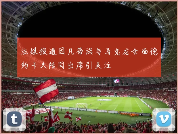 法媒报道因凡蒂诺与马克龙会面德约卡夫陪同出席引关注