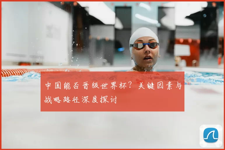 中国能否晋级世界杯?关键因素与战略路径深度探讨